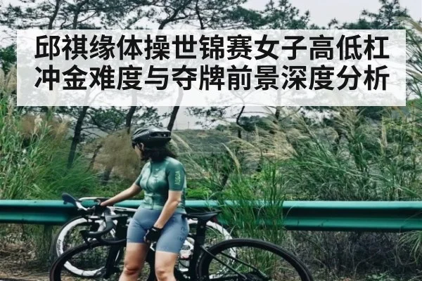 邱祺缘体操世锦赛女子高低杠冲金难度与夺牌前景深度分析