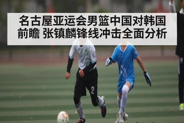 名古屋亚运会男篮中国对韩国前瞻 张镇麟锋线冲击全面分析