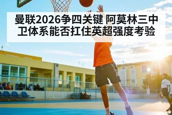 曼联2026争四关键 阿莫林三中卫体系能否扛住英超强度考验