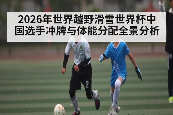 2026年世界越野滑雪世界杯中国选手冲牌与体能分配全景分析
