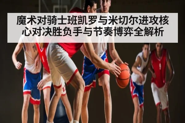 魔术对骑士班凯罗与米切尔进攻核心对决胜负手与节奏博弈全解析